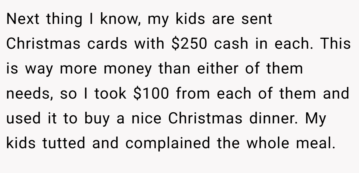 Next thing I know, my kids are sent Christmas cards with $250 cash in each. This is way more money than either of them needs, so I took $100 from each of them and used it to buy a nice Christmas dinner. My kids tutted and complained the whole meal.
