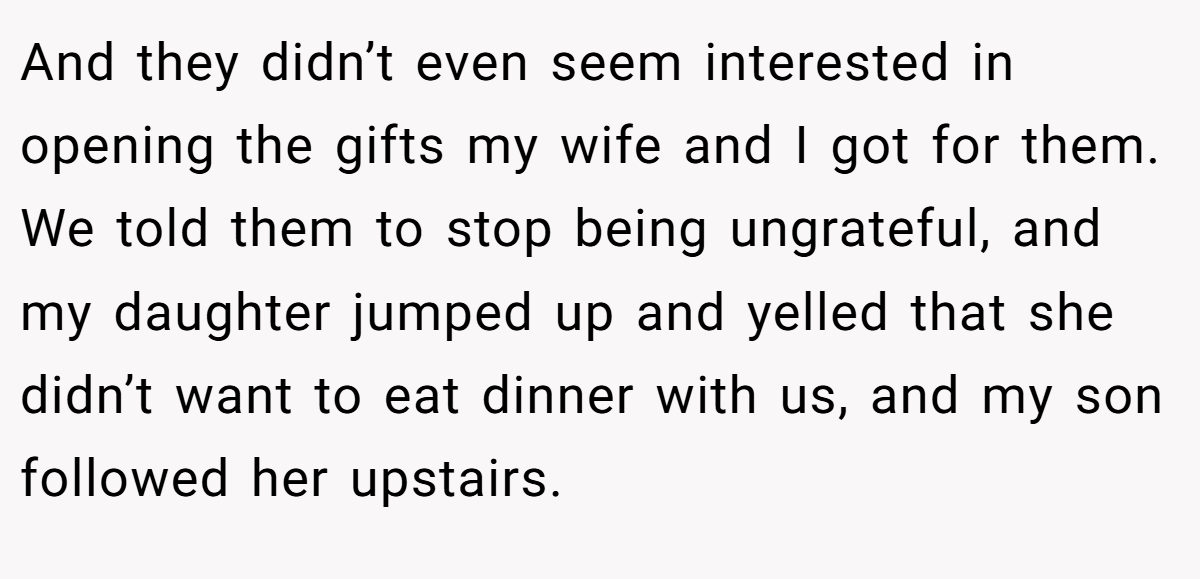 And they didn’t even seem interested in opening the gifts my wife and I got for them. We told them to stop being ungrateful, and my daughter jumped up and yelled that she didn’t want to eat dinner with us, and my son followed her upstairs.