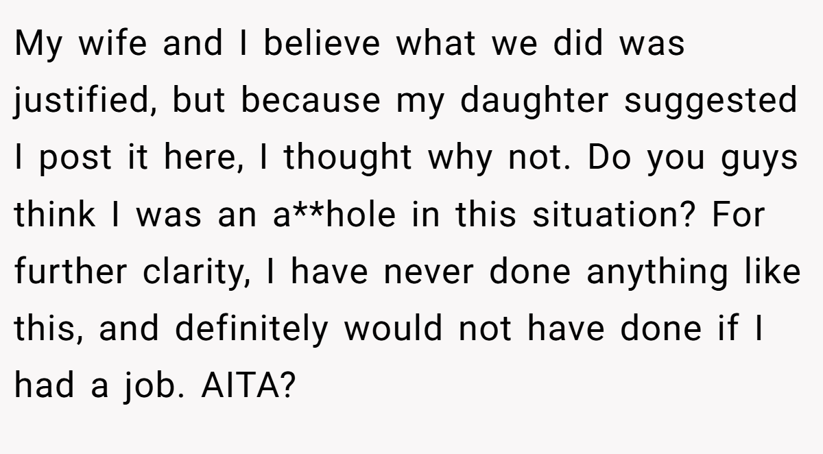 My wife and I believe what we did was justified, but because my daughter suggested I post it here, I thought why not. Do you guys think I was an a**hole in this situation? For further clarity, I have never done anything like this, and definitely would not have done if I had a job. AITA?