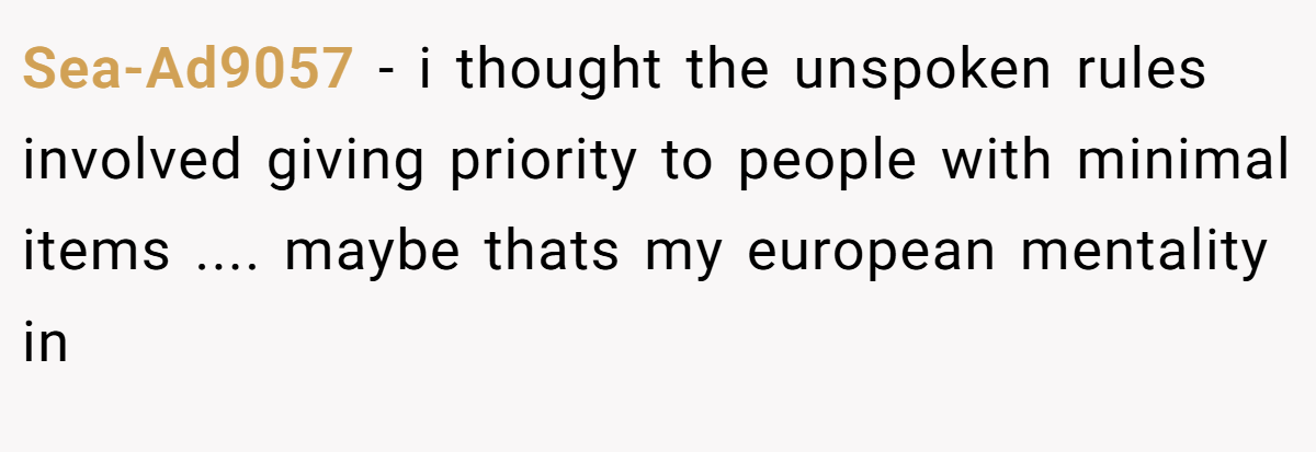 Sea-Ad9057 − i thought the unspoken rules involved giving priority to people with minimal items .... maybe thats my european mentality in