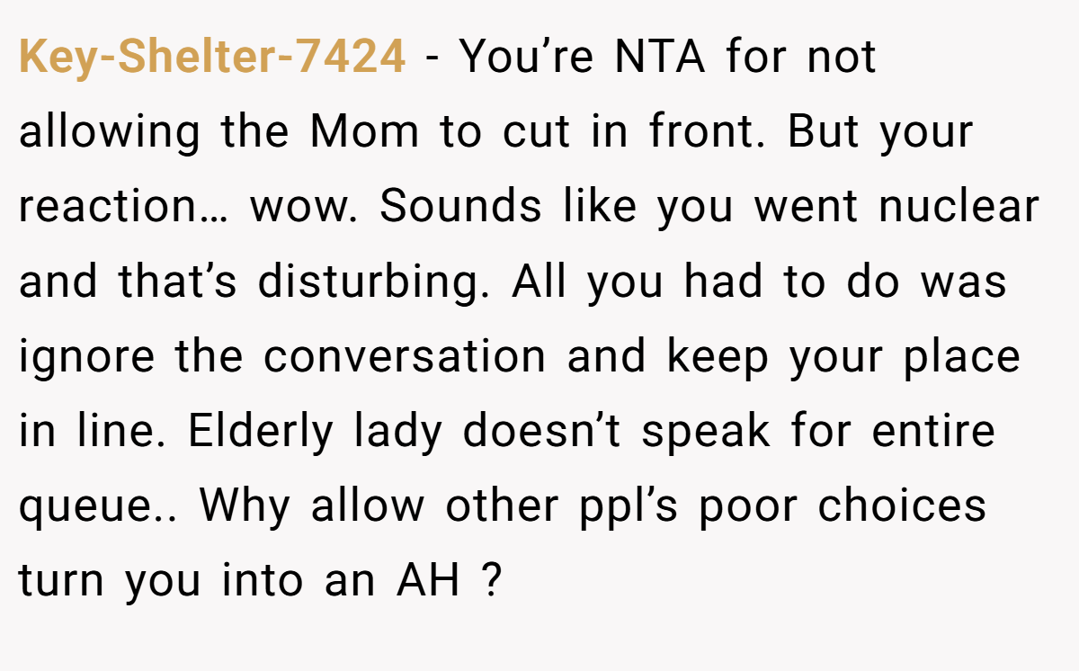 Key-Shelter-7424 − You’re NTA for not allowing the Mom to cut in front. But your reaction… wow. Sounds like you went nuclear and that’s disturbing. All you had to do was ignore the conversation and keep your place in line. Elderly lady doesn’t speak for entire queue.. Why allow other ppl’s poor choices turn you into an AH ?