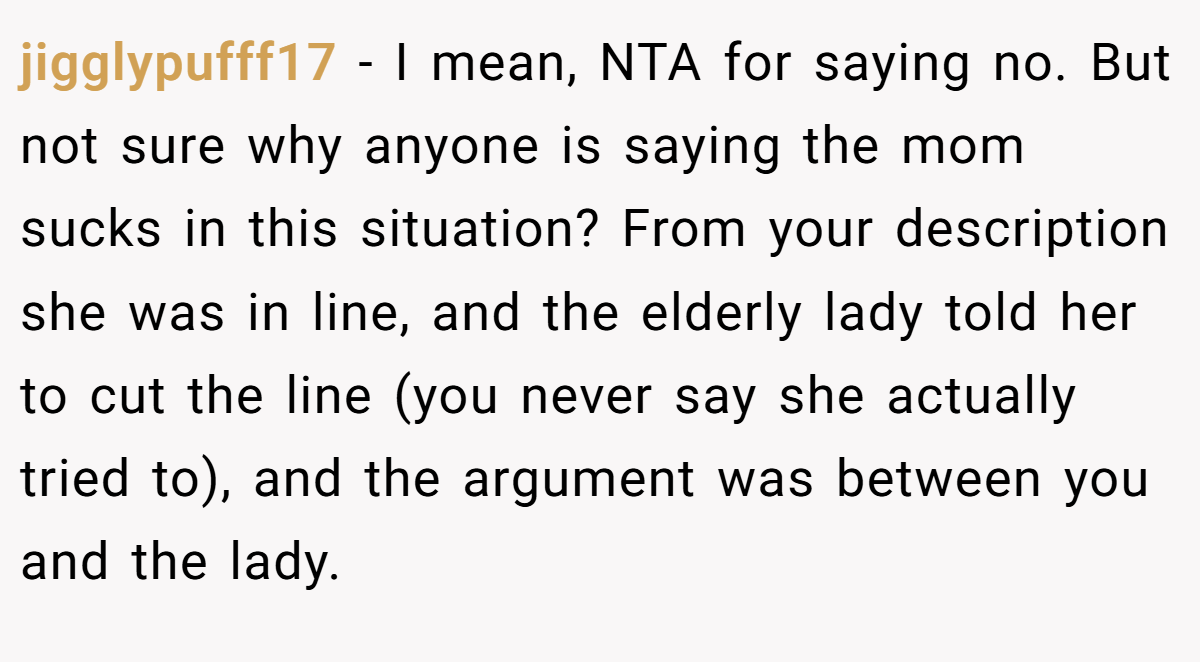 jigglypufff17 − I mean, NTA for saying no. But not sure why anyone is saying the mom sucks in this situation? From your description she was in line, and the elderly lady told her to cut the line (you never say she actually tried to), and the argument was between you and the lady.