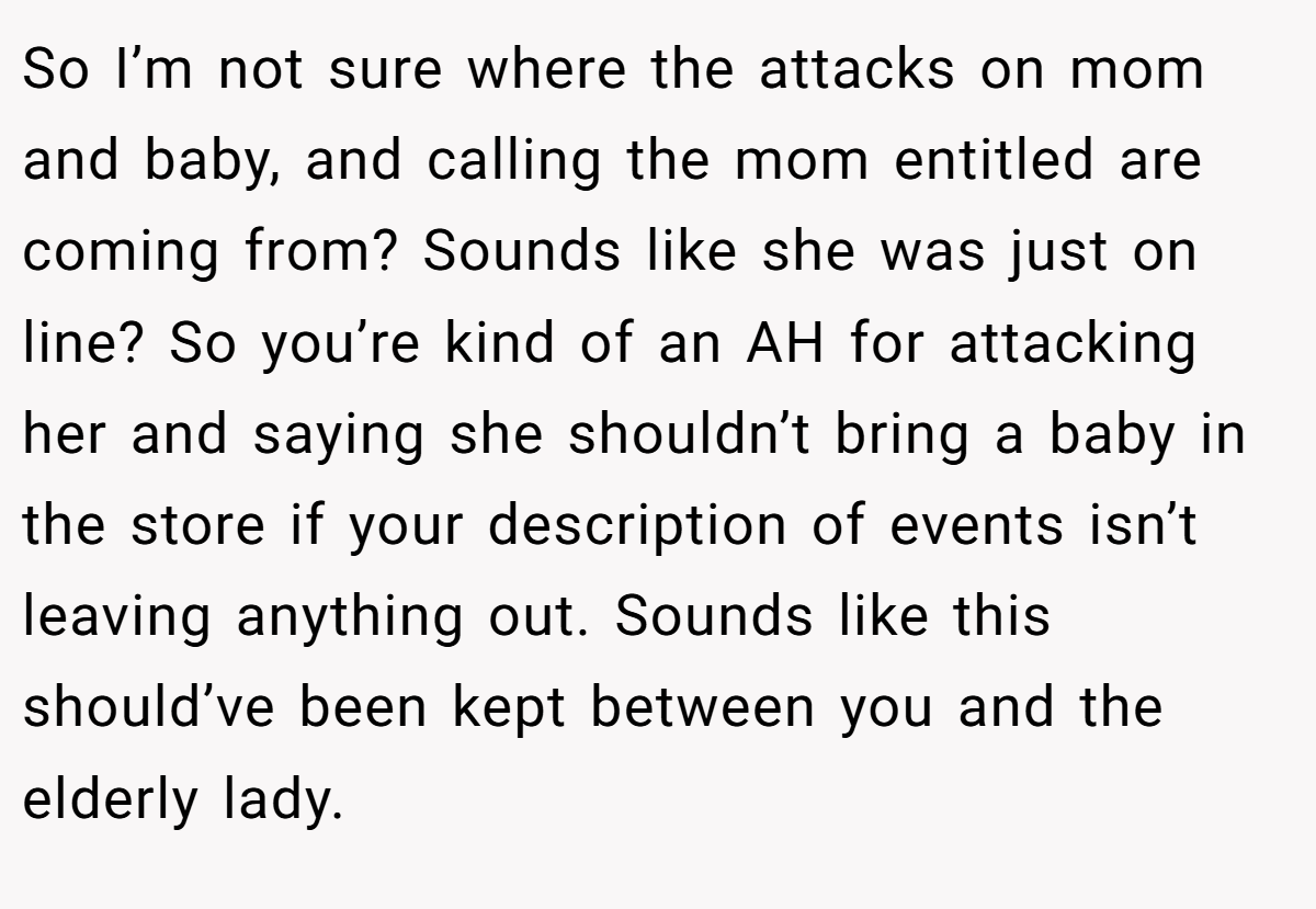 So I’m not sure where the attacks on mom and baby, and calling the mom entitled are coming from? Sounds like she was just on line? So you’re kind of an AH for attacking her and saying she shouldn’t bring a baby in the store if your description of events isn’t leaving anything out. Sounds like this should’ve been kept between you and the elderly lady.