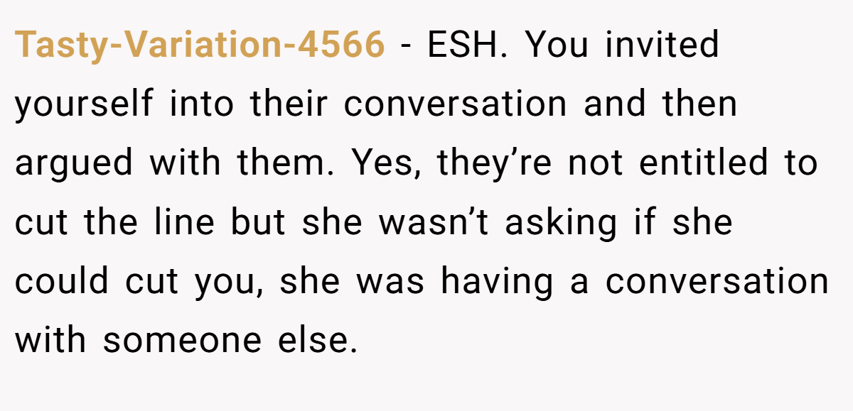 Tasty-Variation-4566 − ESH. You invited yourself into their conversation and then argued with them. Yes, they’re not entitled to cut the line but she wasn’t asking if she could cut you, she was having a conversation with someone else.