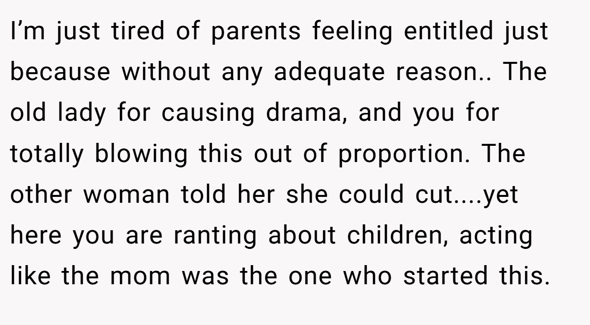 I’m just tired of parents feeling entitled just because without any adequate reason.. The old lady for causing drama, and you for totally blowing this out of proportion. The other woman told her she could cut....yet here you are ranting about children, acting like the mom was the one who started this.