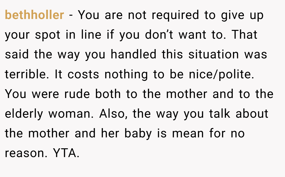 bethholler − You are not required to give up your spot in line if you don’t want to. That said the way you handled this situation was terrible. It costs nothing to be nice/polite. You were rude both to the mother and to the elderly woman. Also, the way you talk about the mother and her baby is mean for no reason. YTA.