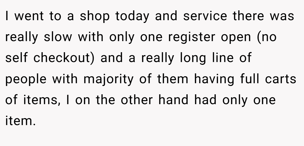 I went to a shop today and service there was really slow with only one register open (no self checkout) and a really long line of people with majority of them having full carts of items, I on the other hand had only one item.