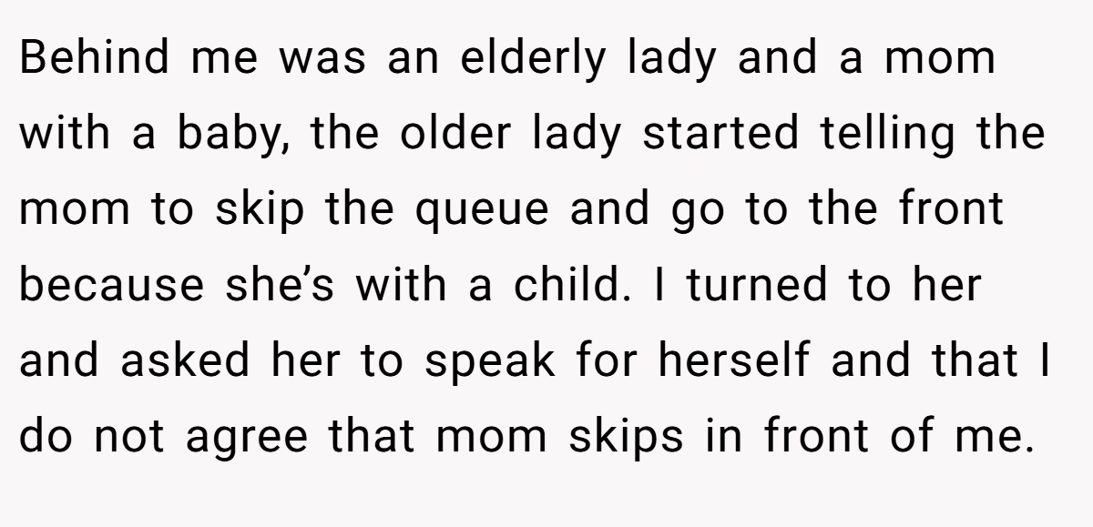 Behind me was an elderly lady and a mom with a baby, the older lady started telling the mom to skip the queue and go to the front because she’s with a child. I turned to her and asked her to speak for herself and that I do not agree that mom skips in front of me.