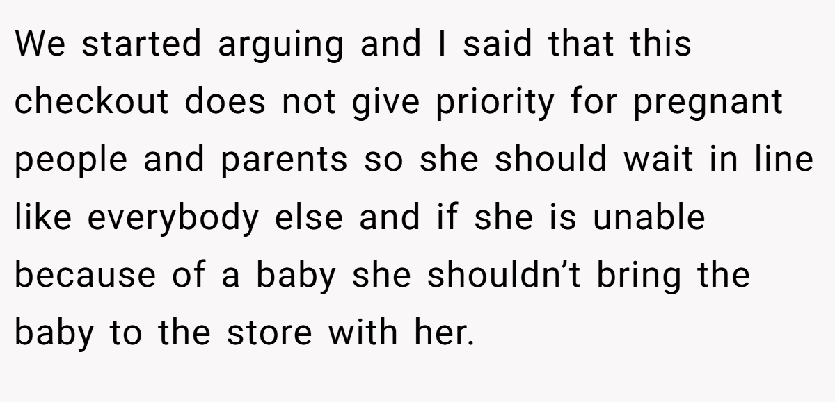 We started arguing and I said that this checkout does not give priority for pregnant people and parents so she should wait in line like everybody else and if she is unable because of a baby she shouldn’t bring the baby to the store with her.
