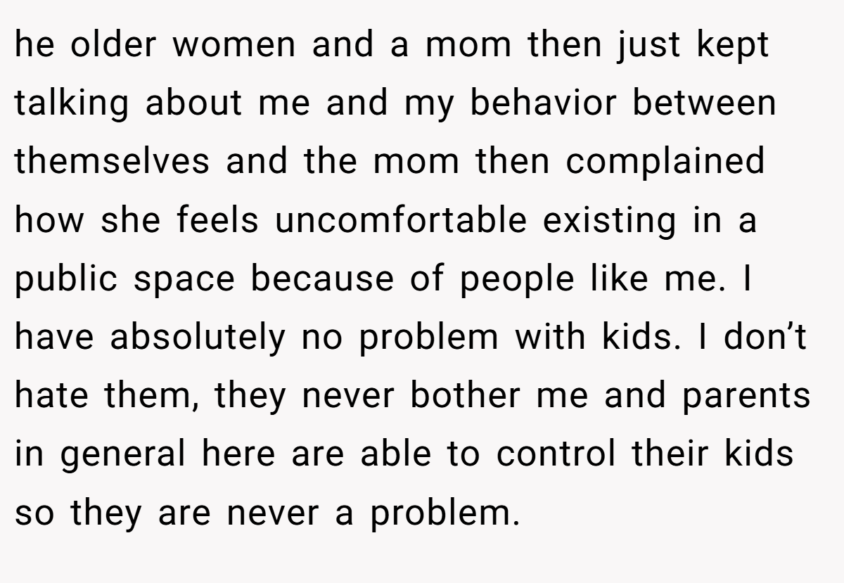 he older women and a mom then just kept talking about me and my behavior between themselves and the mom then complained how she feels uncomfortable existing in a public space because of people like me. I have absolutely no problem with kids. I don’t hate them, they never bother me and parents in general here are able to control their kids so they are never a problem.