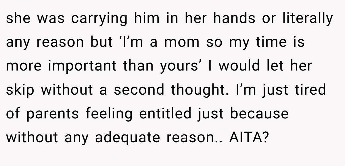 she was carrying him in her hands or literally any reason but ‘I’m a mom so my time is more important than yours’ I would let her skip without a second thought. I’m just tired of parents feeling entitled just because without any adequate reason.. AITA?