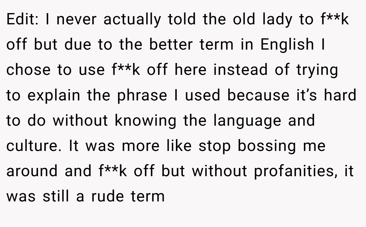 Edit: I never actually told the old lady to f**k off but due to the better term in English I chose to use f**k off here instead of trying to explain the phrase I used because it’s hard to do without knowing the language and culture. It was more like stop bossing me around and f**k off but without profanities, it was still a rude term