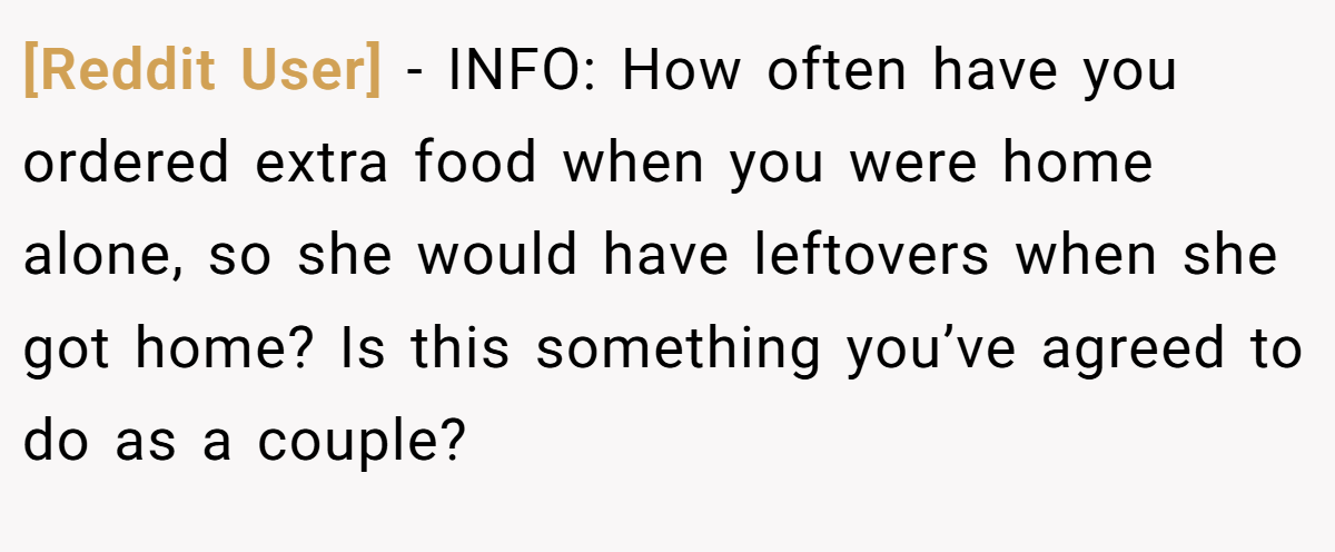 [Reddit User] − INFO: How often have you ordered extra food when you were home alone, so she would have leftovers when she got home? Is this something you’ve agreed to do as a couple?