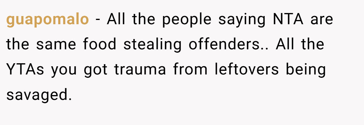 guapomalo − All the people saying NTA are the same food stealing offenders.. All the YTAs you got trauma from leftovers being savaged.