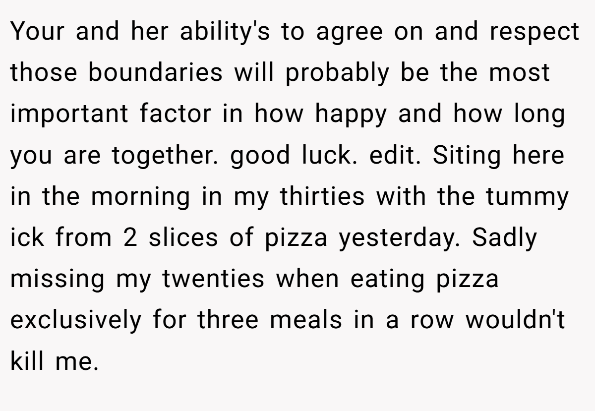 Your and her ability's to agree on and respect those boundaries will probably be the most important factor in how happy and how long you are together. good luck. edit. Siting here in the morning in my thirties with the tummy ick from 2 slices of pizza yesterday. Sadly missing my twenties when eating pizza exclusively for three meals in a row wouldn't kill me.