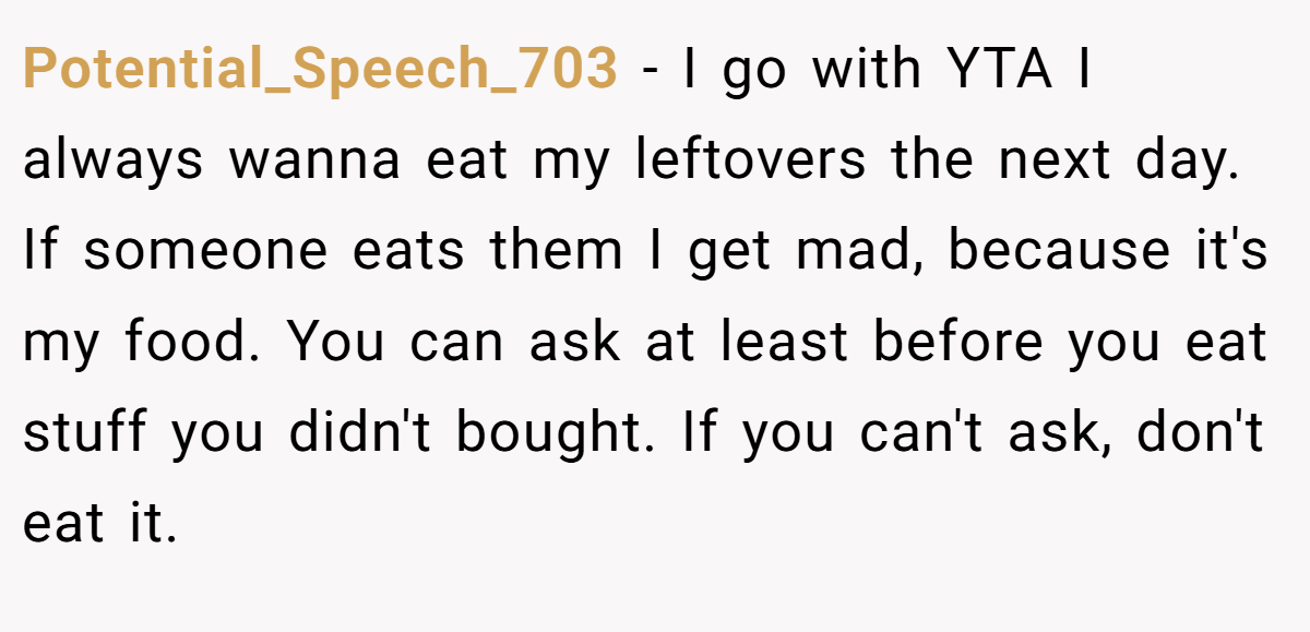 Potential_Speech_703 − I go with YTA I always wanna eat my leftovers the next day. If someone eats them I get mad, because it's my food. You can ask at least before you eat stuff you didn't bought. If you can't ask, don't eat it.