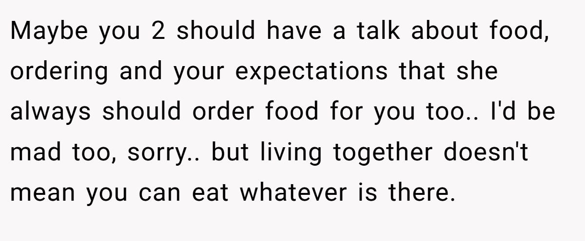 Maybe you 2 should have a talk about food, ordering and your expectations that she always should order food for you too.. I'd be mad too, sorry.. but living together doesn't mean you can eat whatever is there.