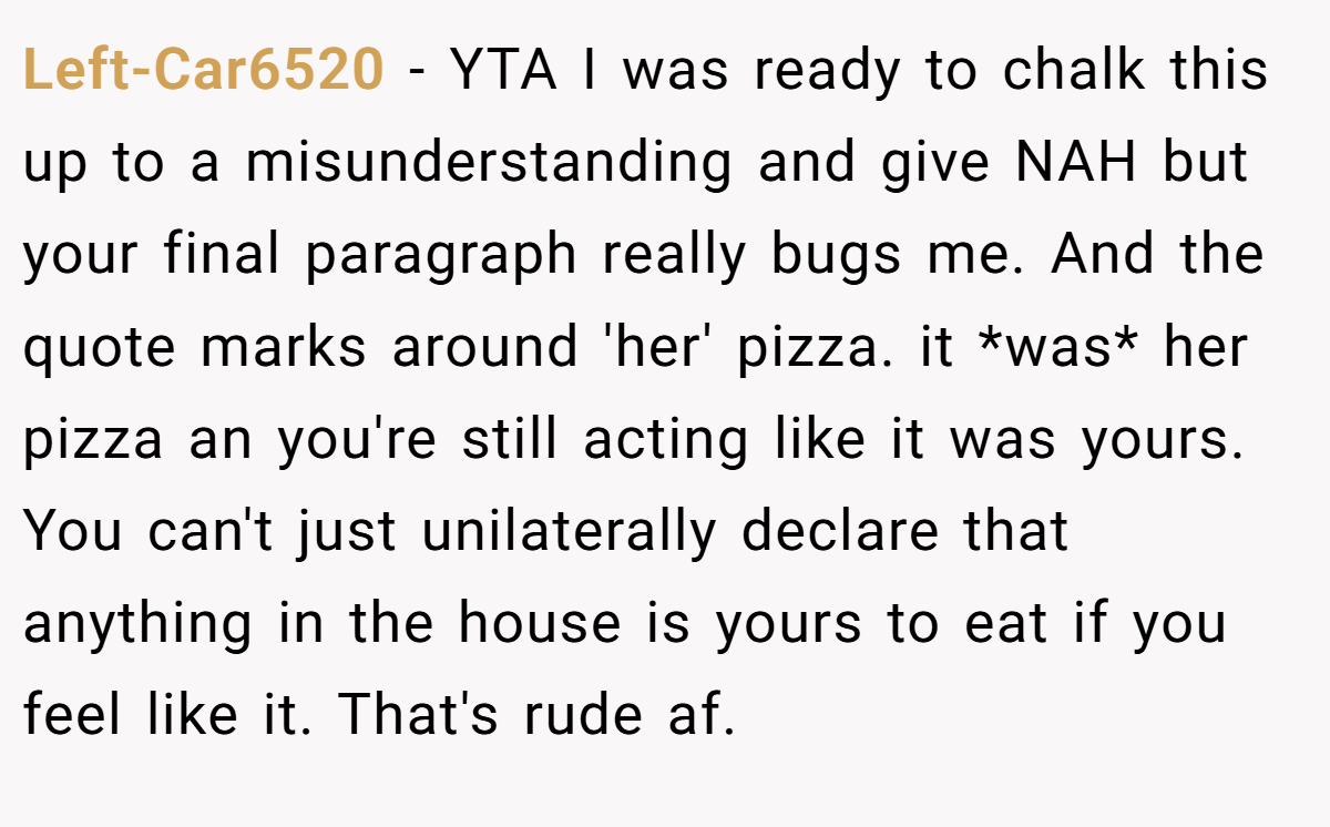 Left-Car6520 − YTA I was ready to chalk this up to a misunderstanding and give NAH but your final paragraph really bugs me. And the quote marks around 'her' pizza. it *was* her pizza an you're still acting like it was yours. You can't just unilaterally declare that anything in the house is yours to eat if you feel like it. That's rude af.
