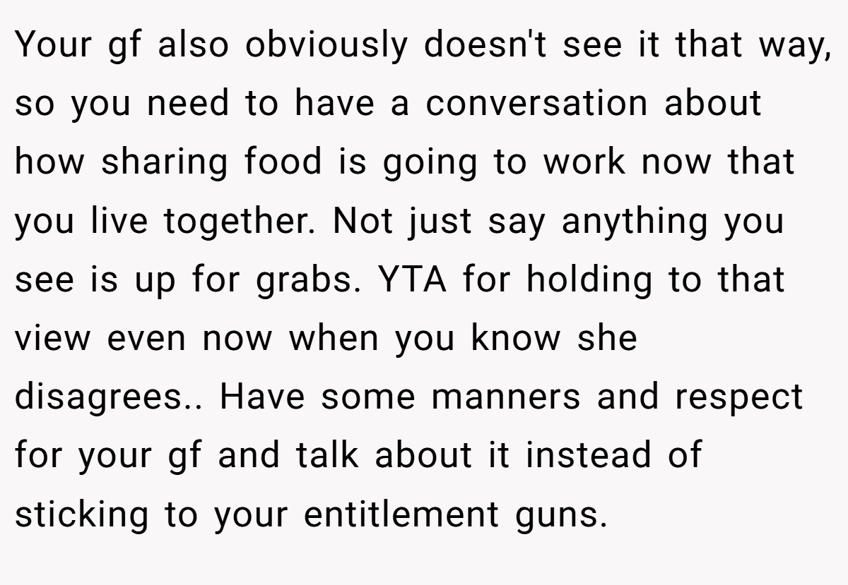 Your gf also obviously doesn't see it that way, so you need to have a conversation about how sharing food is going to work now that you live together. Not just say anything you see is up for grabs. YTA for holding to that view even now when you know she disagrees.. Have some manners and respect for your gf and talk about it instead of sticking to your entitlement guns.