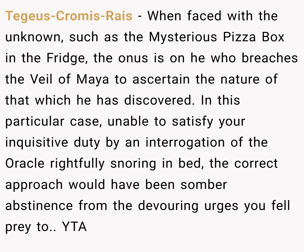 Tegeus-Cromis-Rais − When faced with the unknown, such as the Mysterious Pizza Box in the Fridge, the onus is on he who breaches the Veil of Maya to ascertain the nature of that which he has discovered. In this particular case, unable to satisfy your inquisitive duty by an interrogation of the Oracle rightfully snoring in bed, the correct approach would have been somber abstinence from the devouring urges you fell prey to.. YTA
