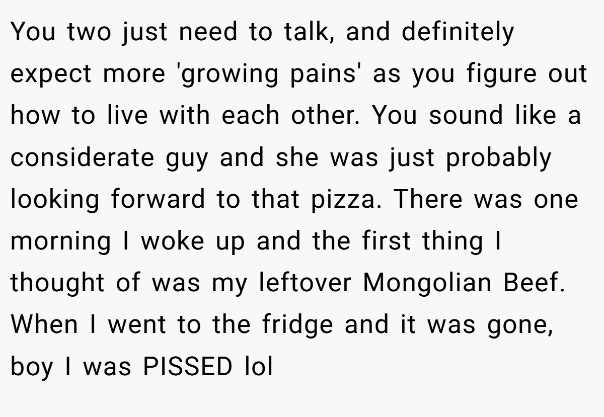 You two just need to talk, and definitely expect more 'growing pains' as you figure out how to live with each other. You sound like a considerate guy and she was just probably looking forward to that pizza. There was one morning I woke up and the first thing I thought of was my leftover Mongolian Beef. When I went to the fridge and it was gone, boy I was PISSED lol