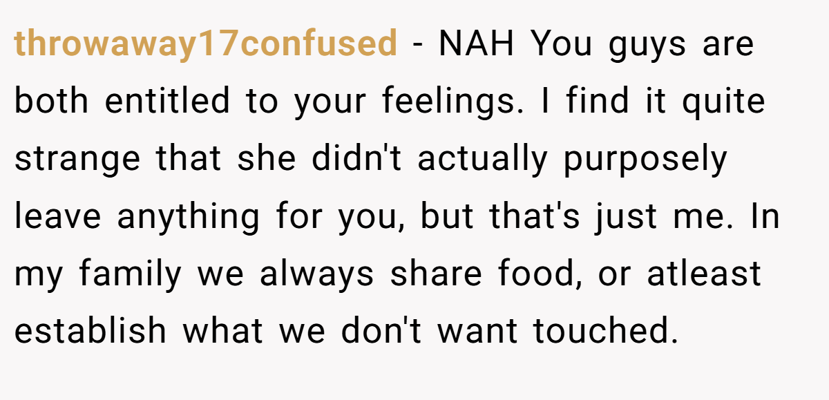 throwaway17confused − NAH You guys are both entitled to your feelings. I find it quite strange that she didn't actually purposely leave anything for you, but that's just me. In my family we always share food, or atleast establish what we don't want touched.