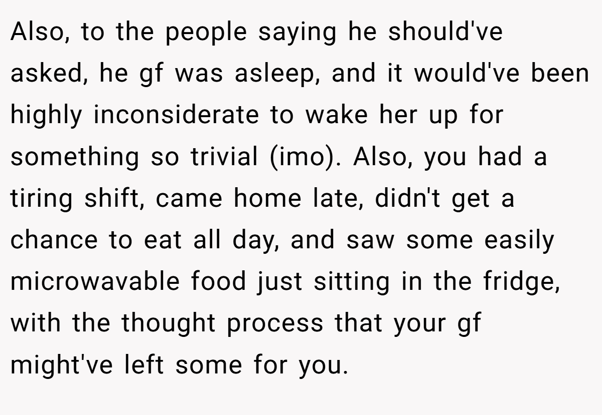 Also, to the people saying he should've asked, he gf was asleep, and it would've been highly inconsiderate to wake her up for something so trivial (imo). Also, you had a tiring shift, came home late, didn't get a chance to eat all day, and saw some easily microwavable food just sitting in the fridge, with the thought process that your gf might've left some for you.