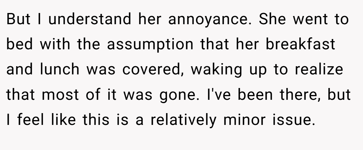 But I understand her annoyance. She went to bed with the assumption that her breakfast and lunch was covered, waking up to realize that most of it was gone. I've been there, but I feel like this is a relatively minor issue.