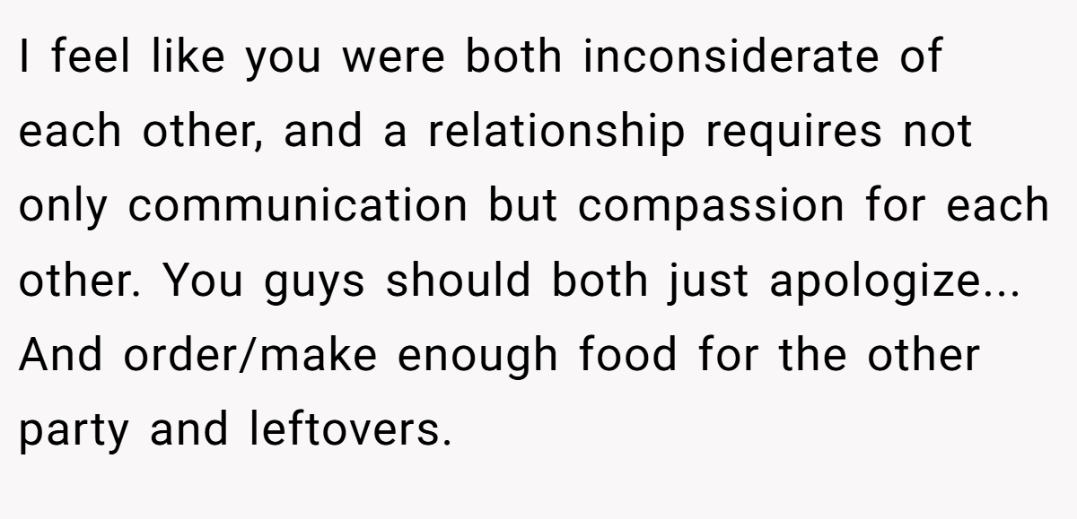 I feel like you were both inconsiderate of each other, and a relationship requires not only communication but compassion for each other. You guys should both just apologize... And order/make enough food for the other party and leftovers.