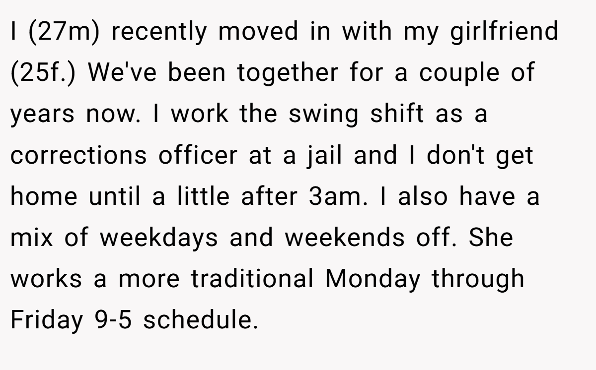 I (27m) recently moved in with my girlfriend (25f.) We've been together for a couple of years now. I work the swing shift as a corrections officer at a jail and I don't get home until a little after 3am. I also have a mix of weekdays and weekends off. She works a more traditional Monday through Friday 9-5 schedule.