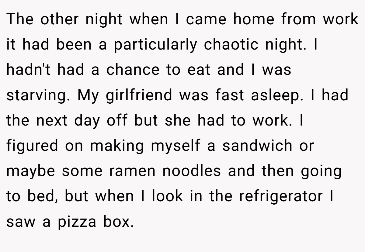 The other night when I came home from work it had been a particularly chaotic night. I hadn't had a chance to eat and I was starving. My girlfriend was fast asleep. I had the next day off but she had to work. I figured on making myself a sandwich or maybe some ramen noodles and then going to bed, but when I look in the refrigerator I saw a pizza box.