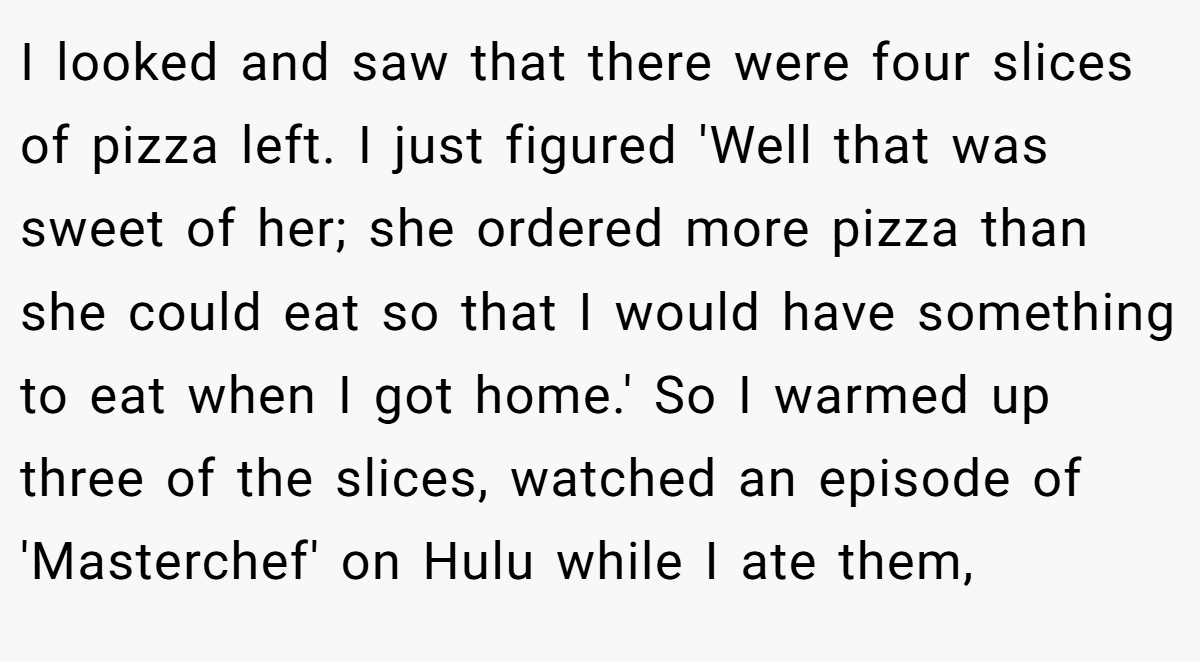 I looked and saw that there were four slices of pizza left. I just figured 'Well that was sweet of her; she ordered more pizza than she could eat so that I would have something to eat when I got home.' So I warmed up three of the slices, watched an episode of 'Masterchef' on Hulu while I ate them,