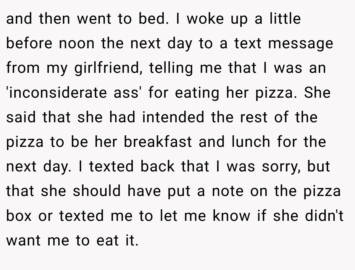 and then went to bed. I woke up a little before noon the next day to a text message from my girlfriend, telling me that I was an 'inconsiderate ass' for eating her pizza. She said that she had intended the rest of the pizza to be her breakfast and lunch for the next day. I texted back that I was sorry, but that she should have put a note on the pizza box or texted me to let me know if she didn't want me to eat it.