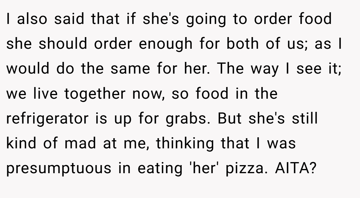 I also said that if she's going to order food she should order enough for both of us; as I would do the same for her. The way I see it; we live together now, so food in the refrigerator is up for grabs. But she's still kind of mad at me, thinking that I was presumptuous in eating 'her' pizza. AITA?