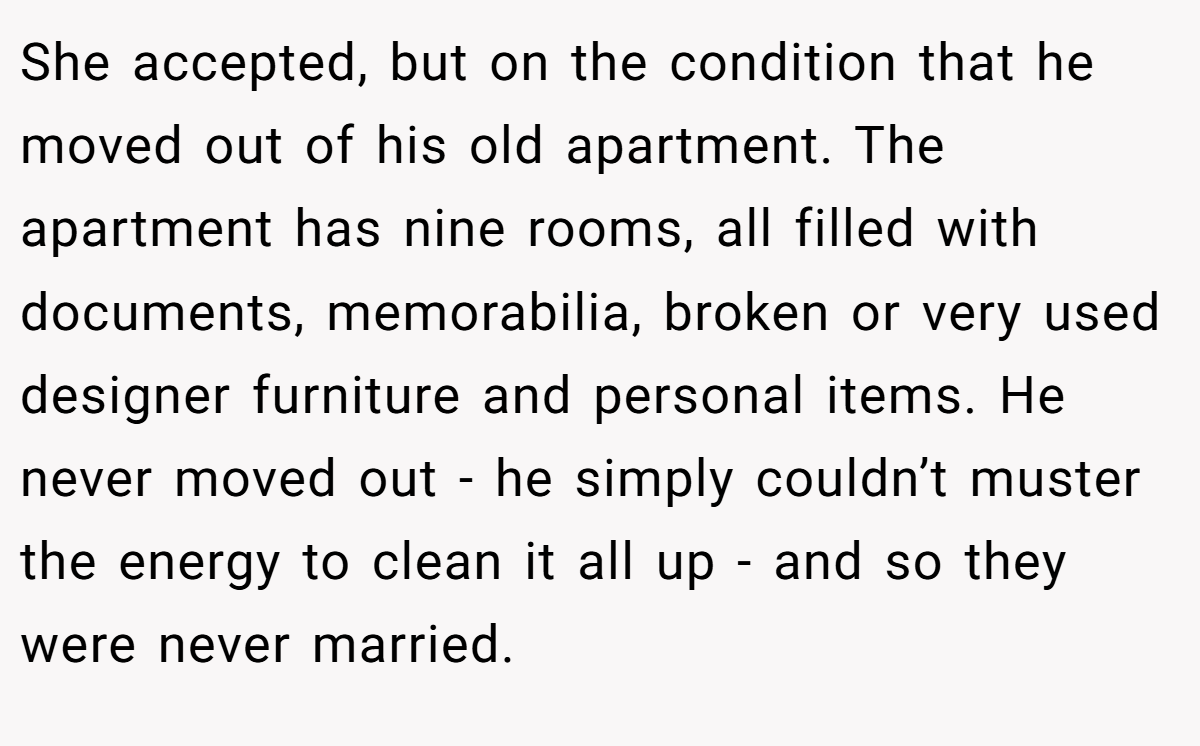 She accepted, but on the condition that he moved out of his old apartment. The apartment has nine rooms, all filled with documents, memorabilia, broken or very used designer furniture and personal items. He never moved out - he simply couldn’t muster the energy to clean it all up - and so they were never married.