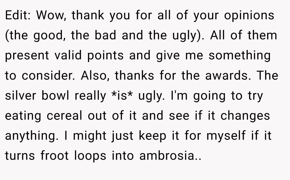 Edit: Wow, thank you for all of your opinions (the good, the bad and the ugly). All of them present valid points and give me something to consider. Also, thanks for the awards. The silver bowl really *is* ugly. I'm going to try eating cereal out of it and see if it changes anything. I might just keep it for myself if it turns froot loops into ambrosia..