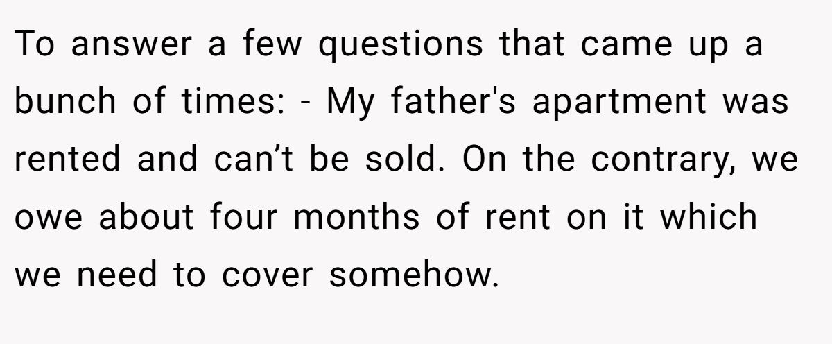 To answer a few questions that came up a bunch of times: - My father's apartment was rented and can’t be sold. On the contrary, we owe about four months of rent on it which we need to cover somehow.