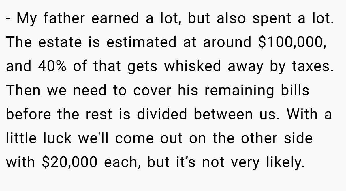 - My father earned a lot, but also spent a lot. The estate is estimated at around $100,000, and 40% of that gets whisked away by taxes. Then we need to cover his remaining bills before the rest is divided between us. With a little luck we'll come out on the other side with $20,000 each, but it’s not very likely.