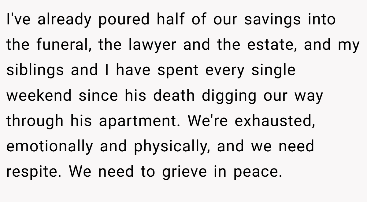 I've already poured half of our savings into the funeral, the lawyer and the estate, and my siblings and I have spent every single weekend since his death digging our way through his apartment. We're exhausted, emotionally and physically, and we need respite. We need to grieve in peace.