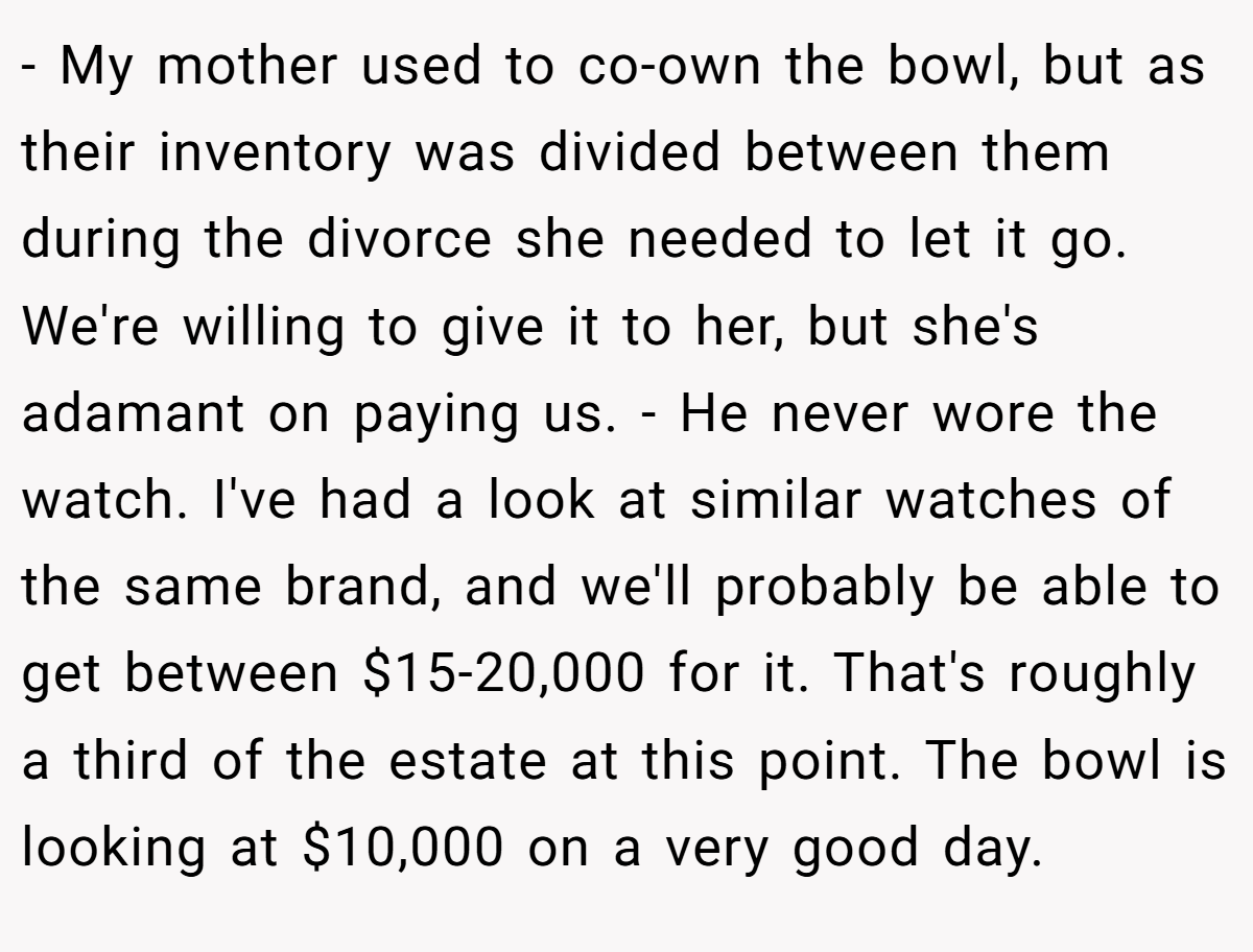 - My mother used to co-own the bowl, but as their inventory was divided between them during the divorce she needed to let it go. We're willing to give it to her, but she's adamant on paying us. - He never wore the watch. I've had a look at similar watches of the same brand, and we'll probably be able to get between $15-20,000 for it. That's roughly a third of the estate at this point. The bowl is looking at $10,000 on a very good day.