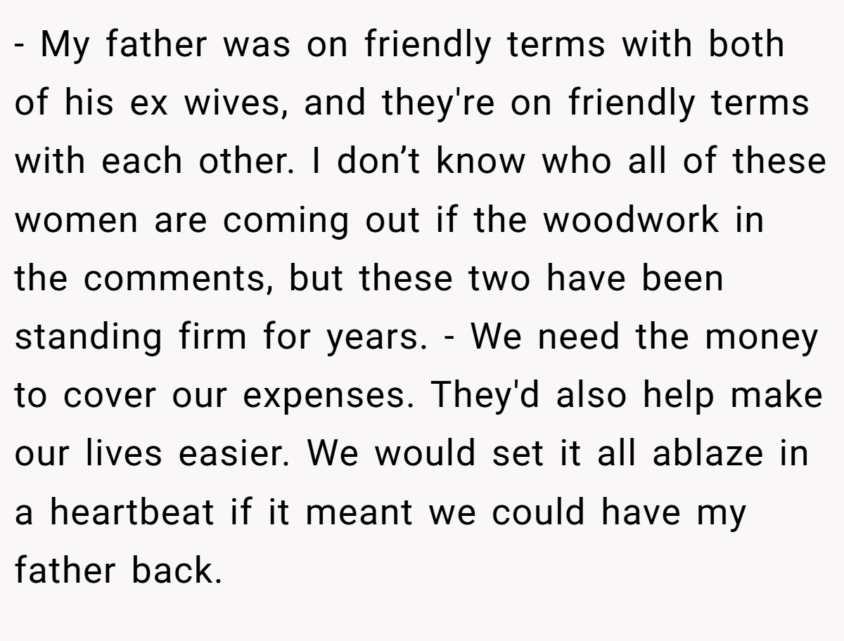 - My father was on friendly terms with both of his ex wives, and they're on friendly terms with each other. I don’t know who all of these women are coming out if the woodwork in the comments, but these two have been standing firm for years. - We need the money to cover our expenses. They'd also help make our lives easier. We would set it all ablaze in a heartbeat if it meant we could have my father back.