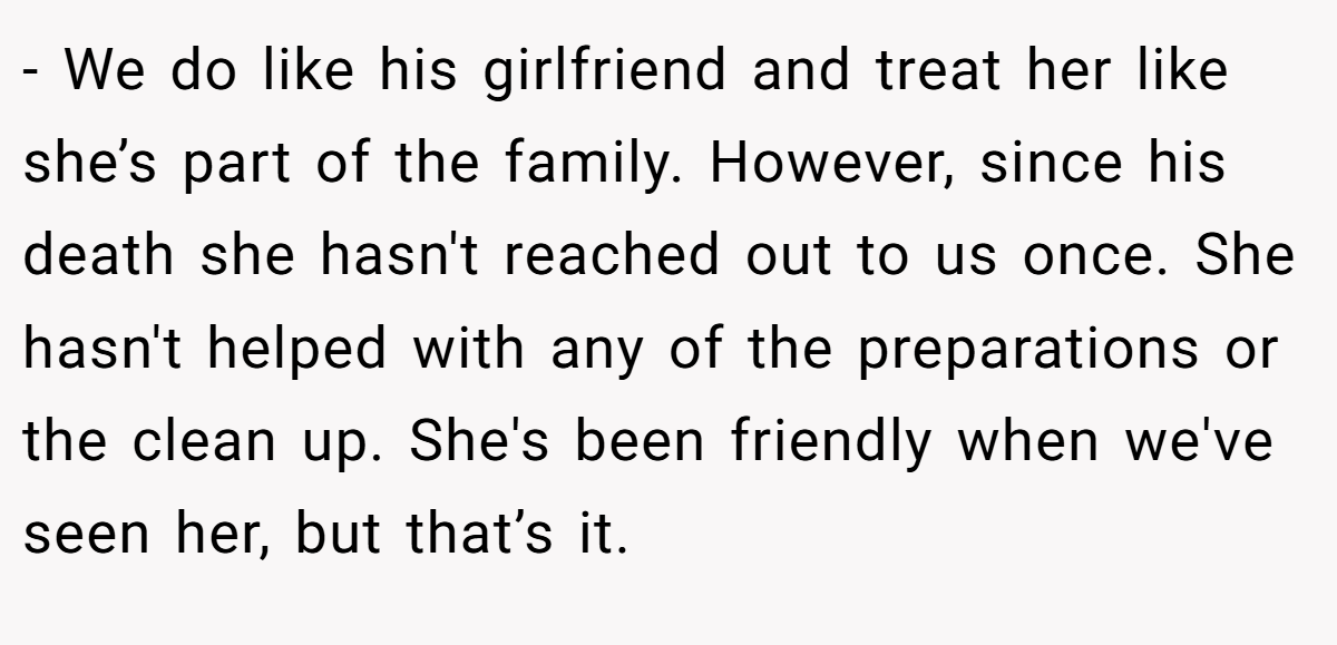 - We do like his girlfriend and treat her like she’s part of the family. However, since his death she hasn't reached out to us once. She hasn't helped with any of the preparations or the clean up. She's been friendly when we've seen her, but that’s it.