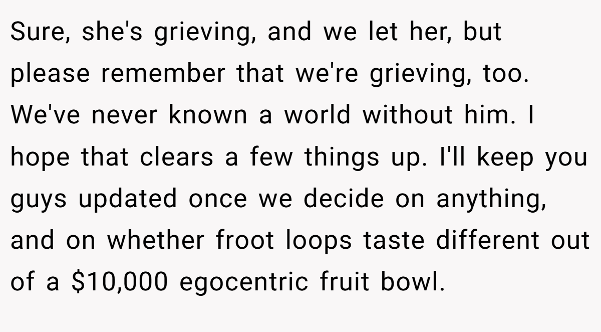Sure, she's grieving, and we let her, but please remember that we're grieving, too. We've never known a world without him. I hope that clears a few things up. I'll keep you guys updated once we decide on anything, and on whether froot loops taste different out of a $10,000 egocentric fruit bowl.