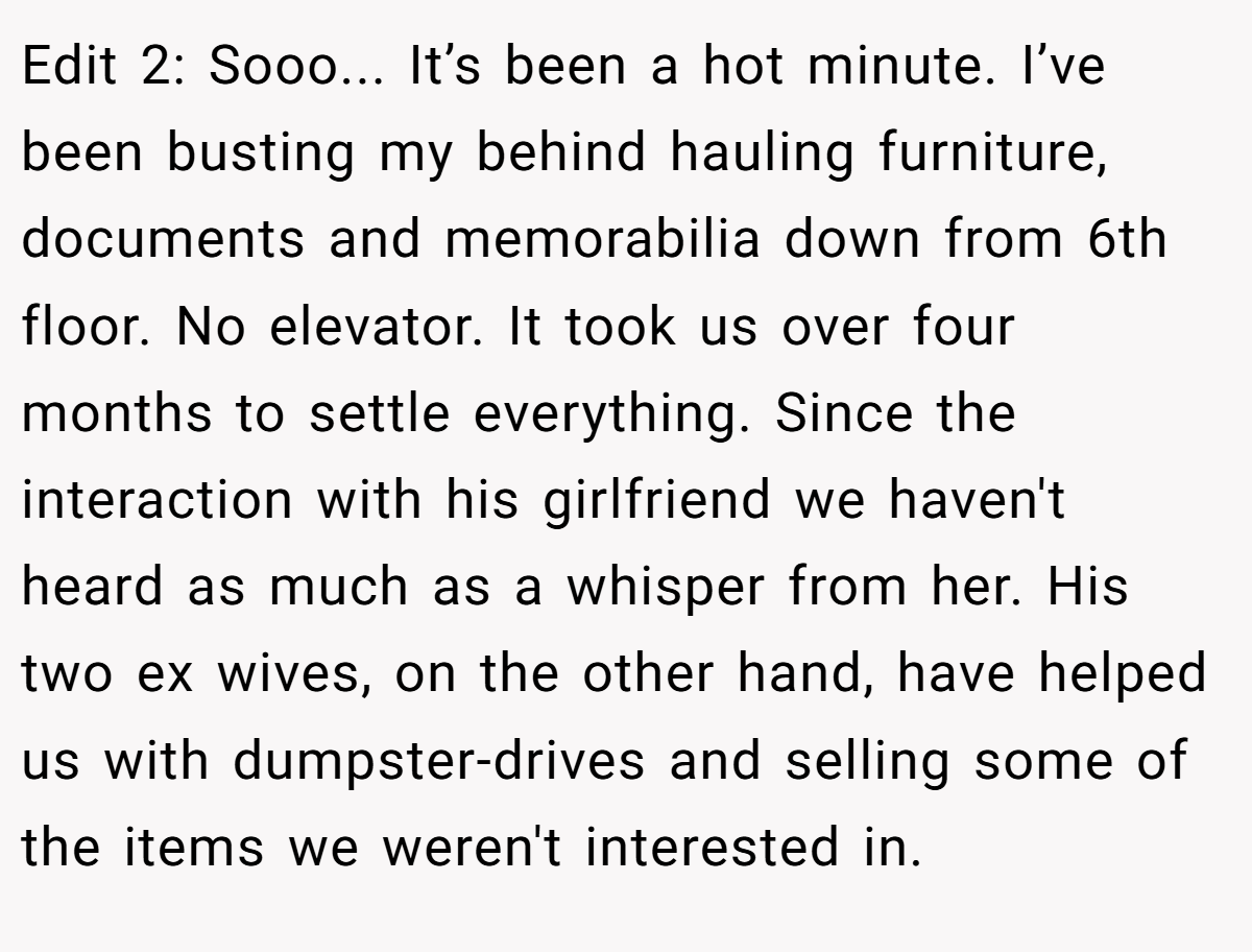 Edit 2: Sooo... It’s been a hot minute. I’ve been busting my behind hauling furniture, documents and memorabilia down from 6th floor. No elevator. It took us over four months to settle everything. Since the interaction with his girlfriend we haven't heard as much as a whisper from her. His two ex wives, on the other hand, have helped us with dumpster-drives and selling some of the items we weren't interested in.