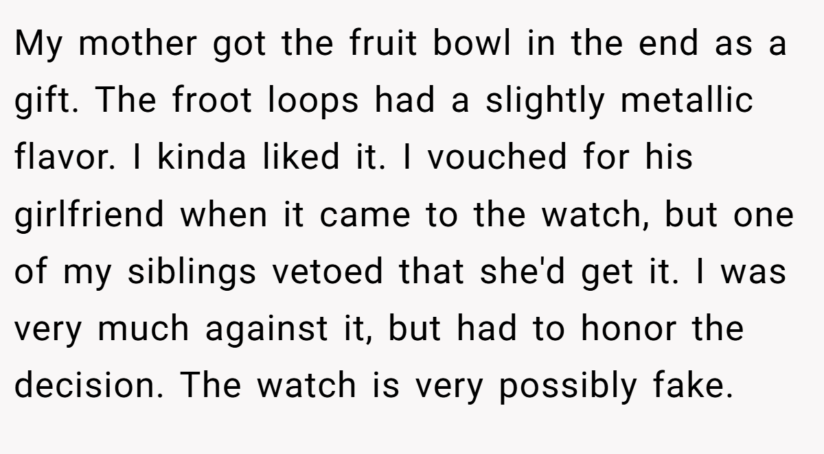 My mother got the fruit bowl in the end as a gift. The froot loops had a slightly metallic flavor. I kinda liked it. I vouched for his girlfriend when it came to the watch, but one of my siblings vetoed that she'd get it. I was very much against it, but had to honor the decision. The watch is very possibly fake.