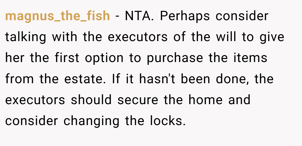 magnus_the_fish − NTA. Perhaps consider talking with the executors of the will to give her the first option to purchase the items from the estate. If it hasn't been done, the executors should secure the home and consider changing the locks.