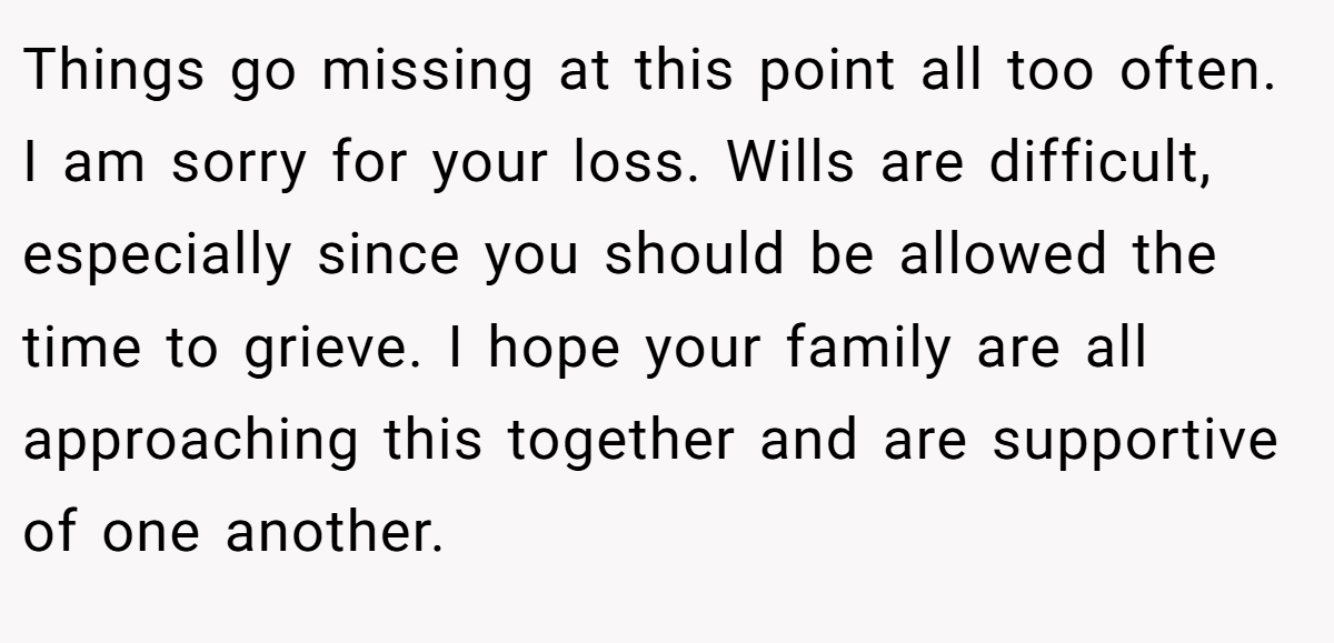 Things go missing at this point all too often. I am sorry for your loss. Wills are difficult, especially since you should be allowed the time to grieve. I hope your family are all approaching this together and are supportive of one another.
