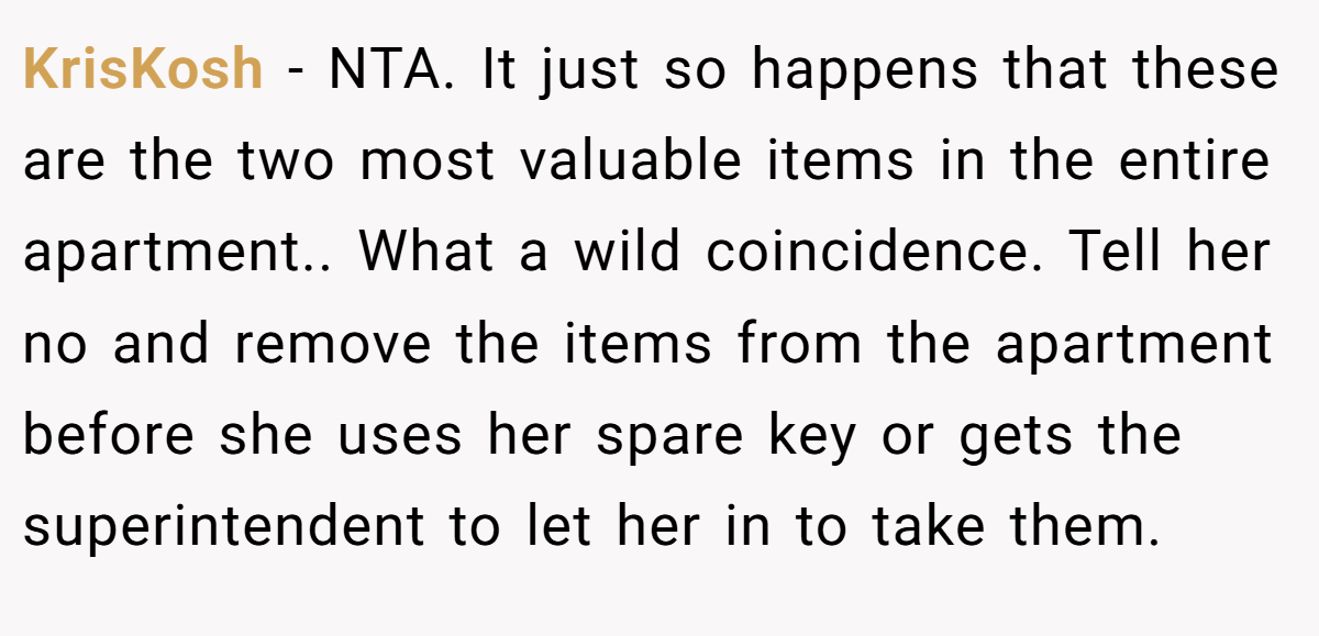 KrisKosh − NTA. It just so happens that these are the two most valuable items in the entire apartment.. What a wild coincidence. Tell her no and remove the items from the apartment before she uses her spare key or gets the superintendent to let her in to take them.