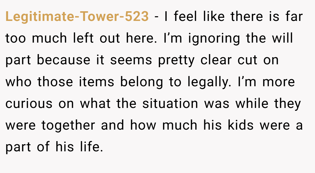 Legitimate-Tower-523 − I feel like there is far too much left out here. I’m ignoring the will part because it seems pretty clear cut on who those items belong to legally. I’m more curious on what the situation was while they were together and how much his kids were a part of his life.