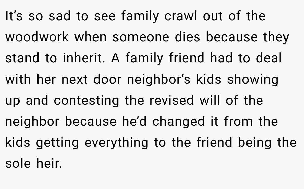 It’s so sad to see family crawl out of the woodwork when someone dies because they stand to inherit. A family friend had to deal with her next door neighbor’s kids showing up and contesting the revised will of the neighbor because he’d changed it from the kids getting everything to the friend being the sole heir.